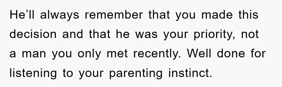 He’ll always remember that you made this decision and that he was your priority, not a man you only met recently. Well done for listening to your parenting instinct.