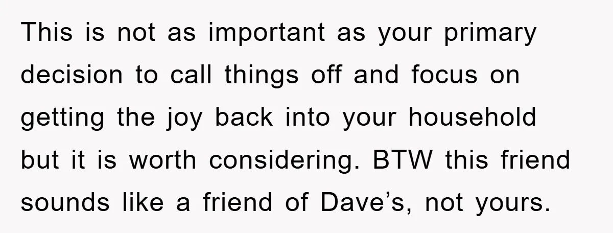 This is not as important as your primary decision to call things off and focus on getting the joy back into your household but it is worth considering. BTW this...