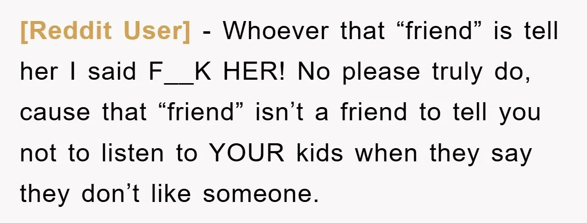 [Reddit User] - Whoever that “friend” is tell her I said F__K HER! No please truly do, cause that “friend” isn’t a friend to tell you not to listen to...