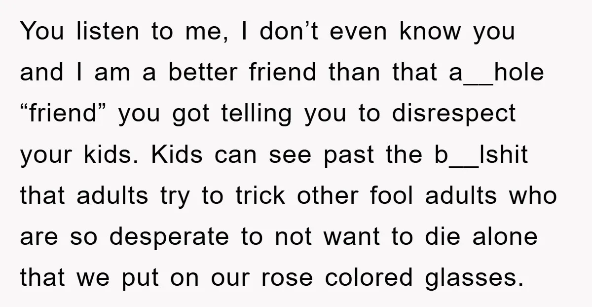 You listen to me, I don’t even know you and I am a better friend than that a__hole “friend” you got telling you to disrespect your kids. Kids can see...
