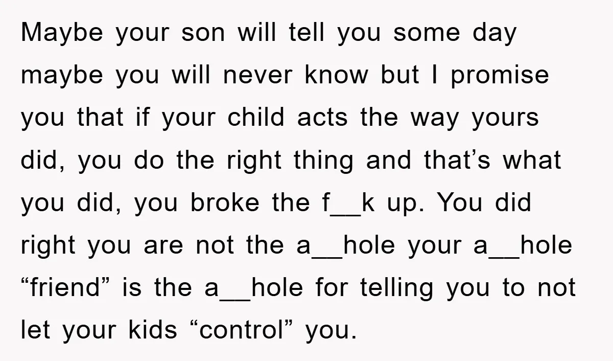 Maybe your son will tell you some day maybe you will never know but I promise you that if your child acts the way yours did, you do the right...