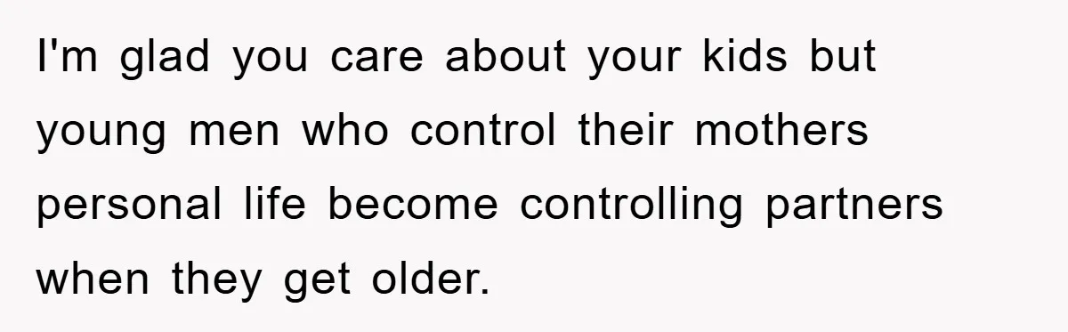 I'm glad you care about your kids but young men who control their mothers personal life become controlling partners when they get older.