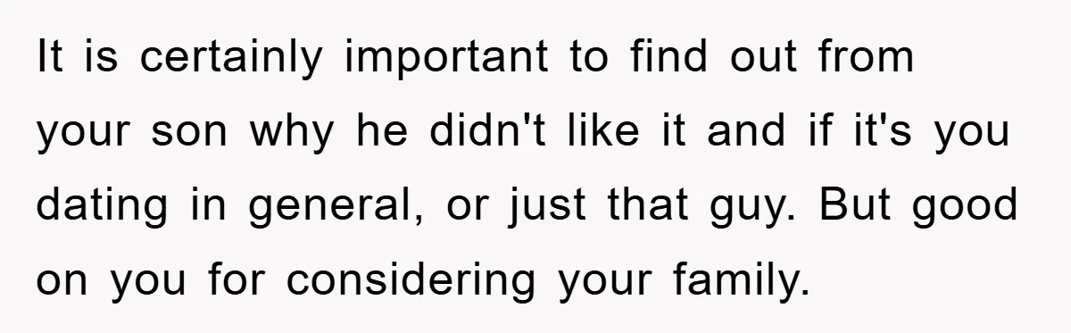 It is certainly important to find out from your son why he didn't like it and if it's you dating in general, or just that guy. But good on you...