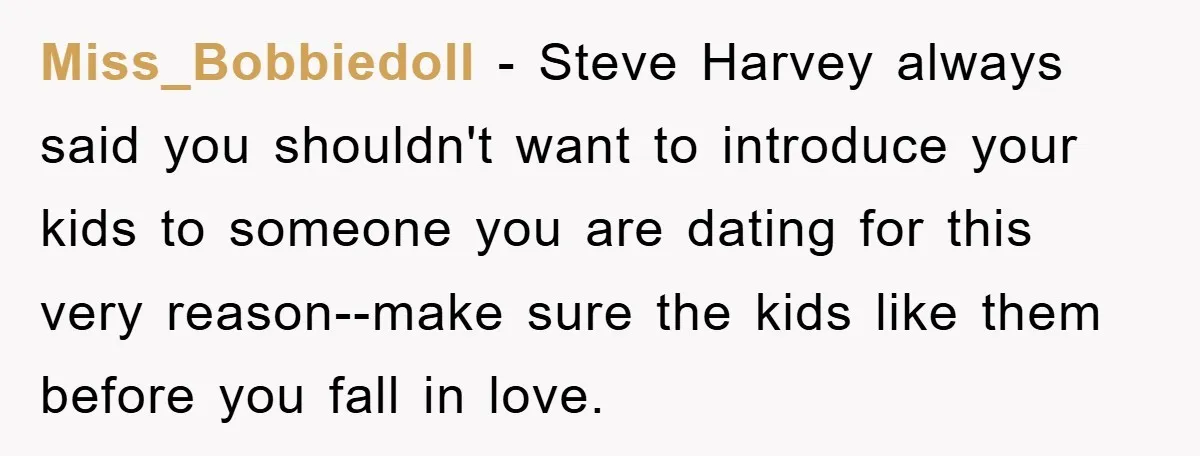 Miss_Bobbiedoll - Steve Harvey always said you shouldn't want to introduce your kids to someone you are dating for this very reason--make sure the kids like them before you fall...
