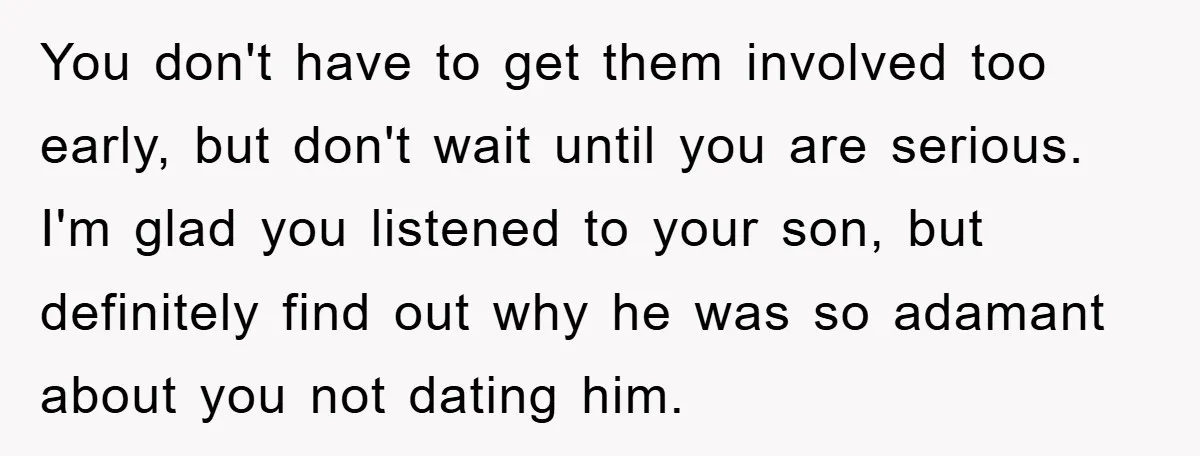 You don't have to get them involved too early, but don't wait until you are serious. I'm glad you listened to your son, but definitely find out why he was...