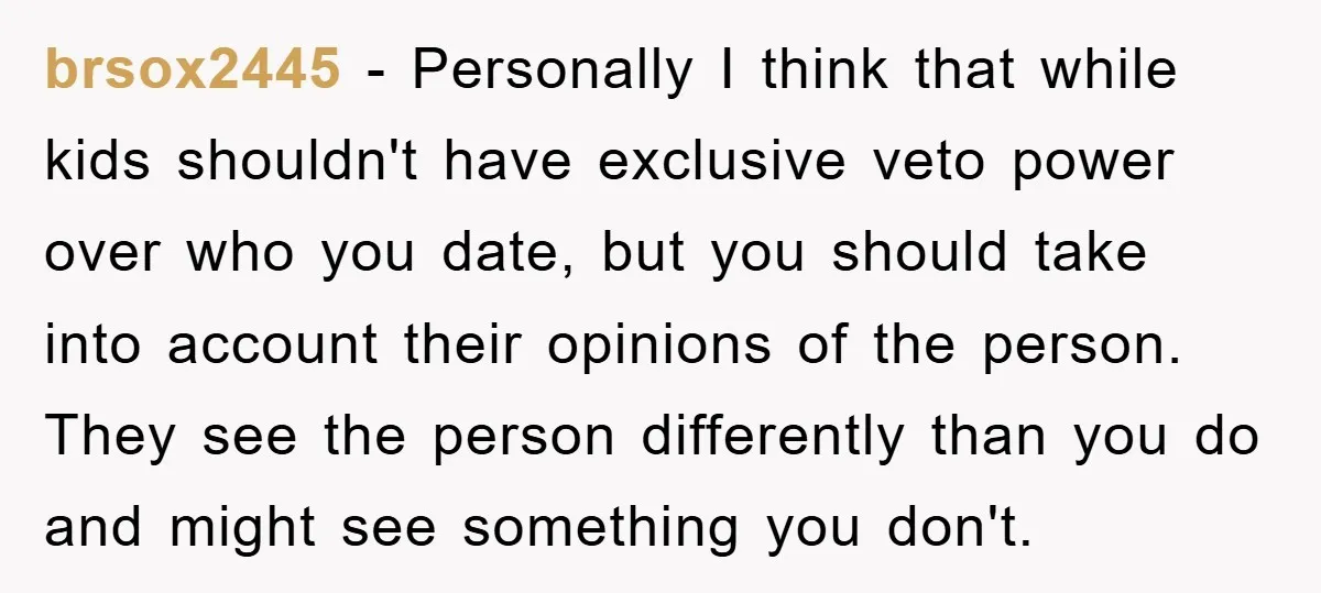 brsox2445 - Personally I think that while kids shouldn't have exclusive veto power over who you date, but you should take into account their opinions of the person. They see...