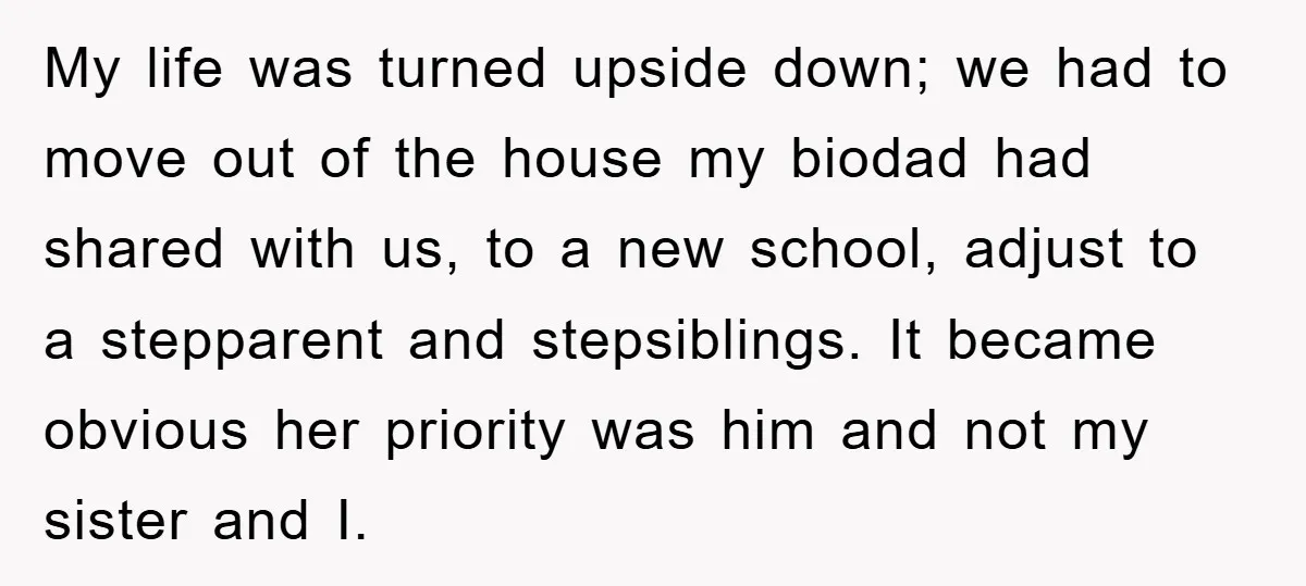 My life was turned upside down; we had to move out of the house my biodad had shared with us, to a new school, adjust to a stepparent and stepsiblings....