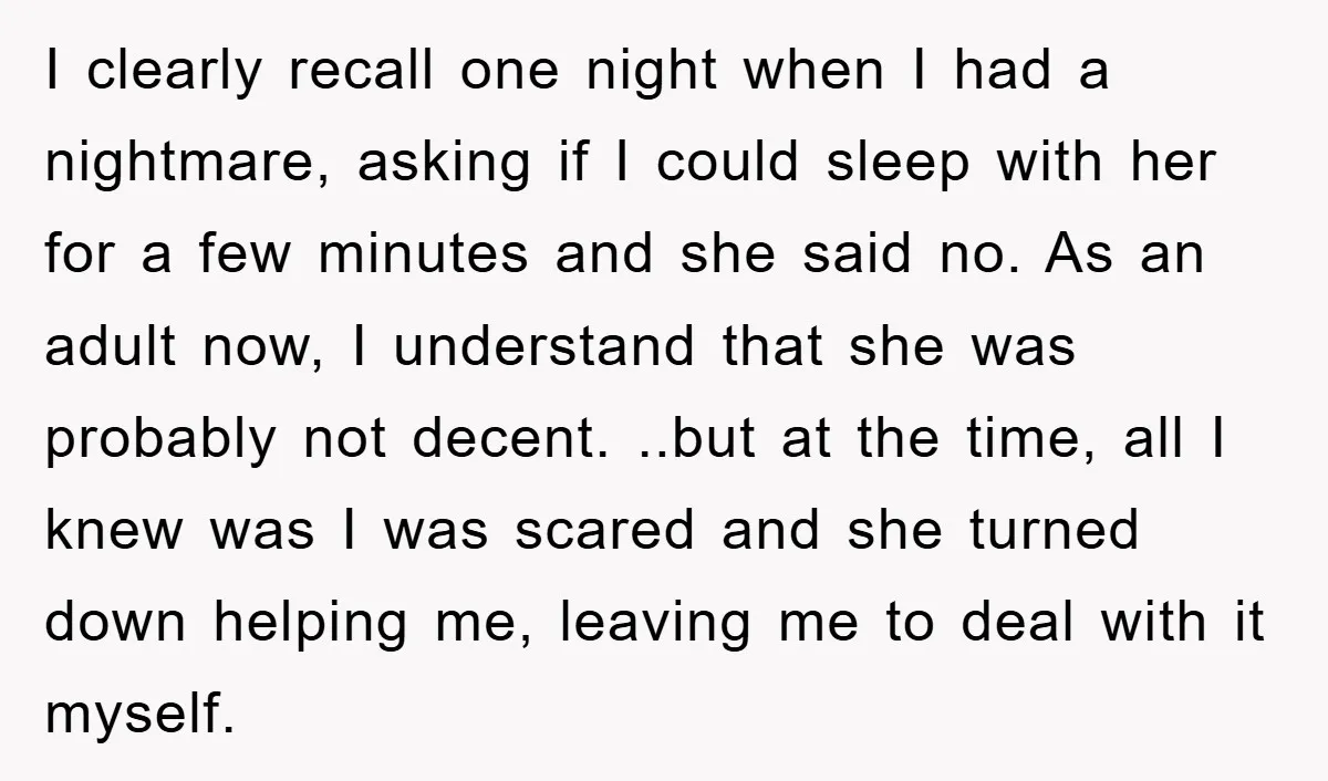 I clearly recall one night when I had a nightmare, asking if I could sleep with her for a few minutes and she said no. As an adult now, I...