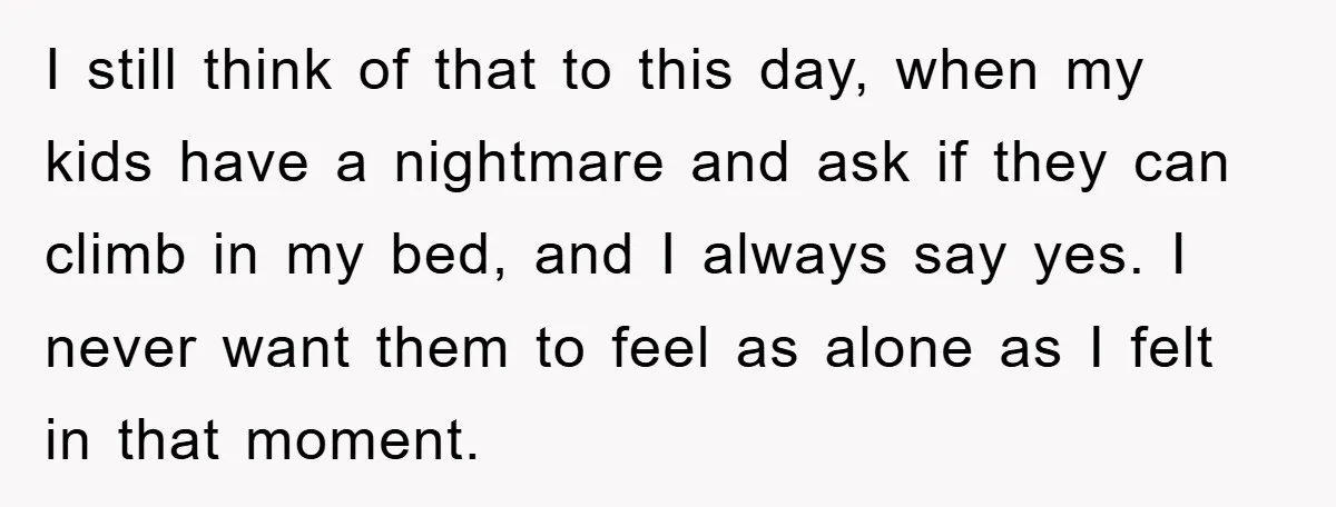 I still think of that to this day, when my kids have a nightmare and ask if they can climb in my bed, and I always say yes. I never...