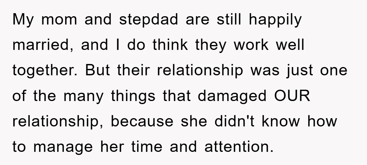 My mom and stepdad are still happily married, and I do think they work well together. But their relationship was just one of the many things that damaged OUR relationship,...