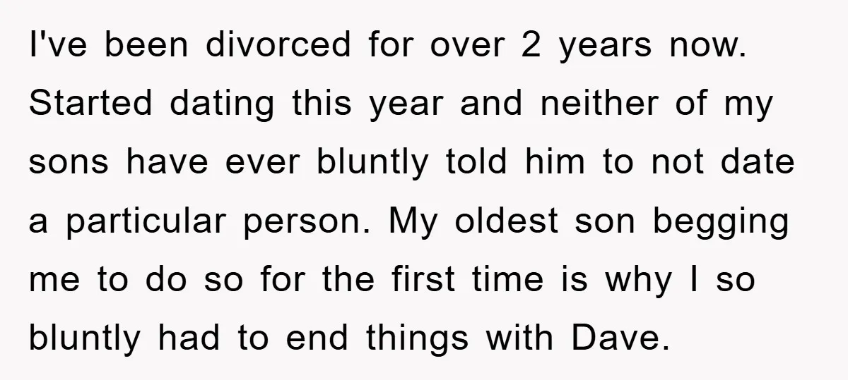 I've been divorced for over 2 years now. Started dating this year and neither of my sons have ever bluntly told him to not date a particular person. My oldest...