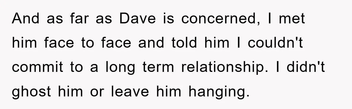 And as far as Dave is concerned, I met him face to face and told him I couldn't commit to a long term relationship. I didn't ghost him or leave...