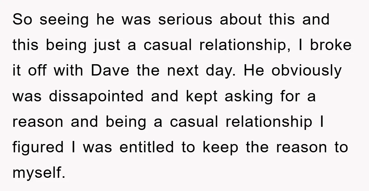 So seeing he was serious about this and this being just a casual relationship, I broke it off with Dave the next day. He obviously was dissapointed and kept asking...