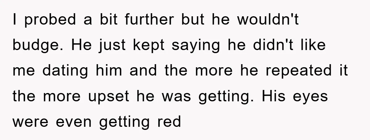 I probed a bit further but he wouldn't budge. He just kept saying he didn't like me dating him and the more he repeated it the more upset he was...
