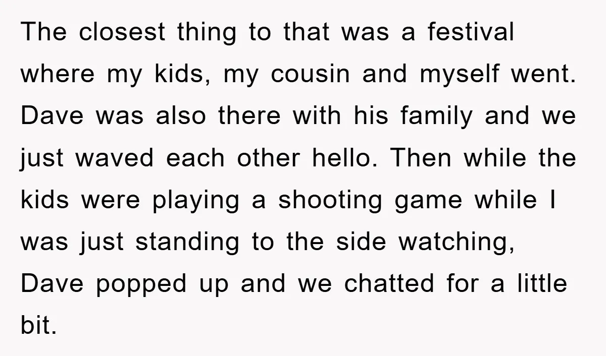 The closest thing to that was a festival where my kids, my cousin and myself went. Dave was also there with his family and we just waved each other hello....