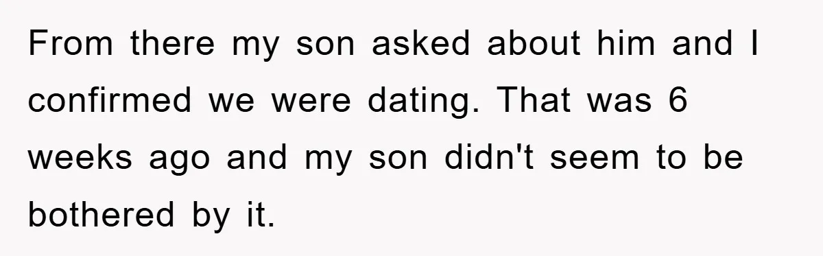 From there my son asked about him and I confirmed we were dating. That was 6 weeks ago and my son didn't seem to be bothered by it.