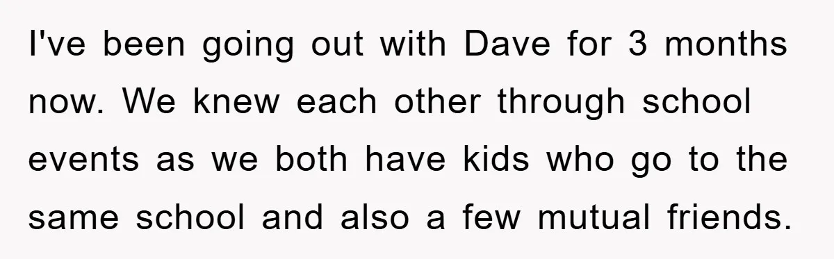 I've been going out with Dave for 3 months now. We knew each other through school events as we both have kids who go to the same school and also...