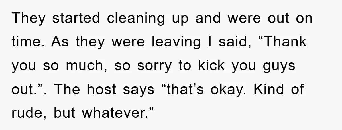 They started cleaning up and were out on time. As they were leaving I said, “Thank you so much, so sorry to kick you guys out.”. The host says “that’s...