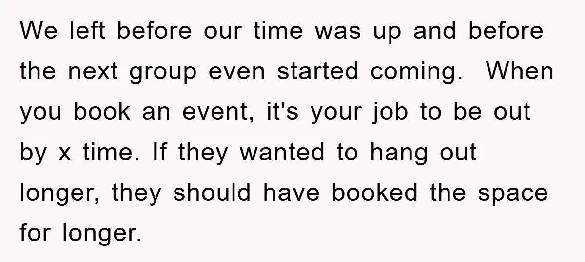 We left before our time was up and before the next group even started coming. When you book an event, it's your job to be out by x time. If...