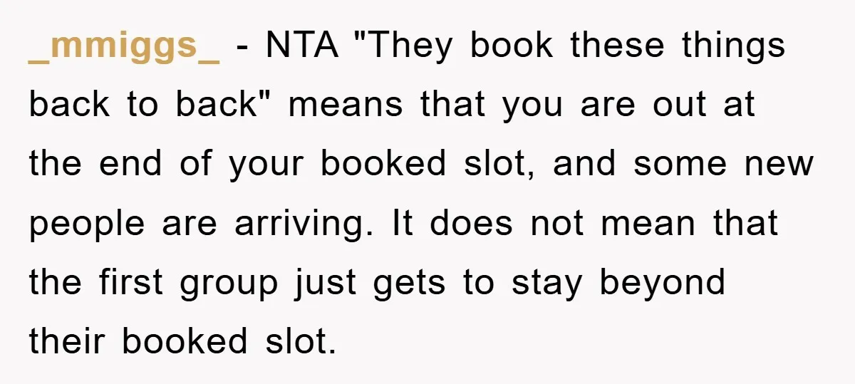 _mmiggs_ − NTA "They book these things back to back" means that you are out at the end of your booked slot, and some new people are arriving. It does...