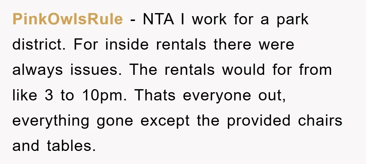 PinkOwlsRule − NTA I work for a park district. For inside rentals there were always issues. The rentals would for from like 3 to 10pm. Thats everyone out, everything gone...