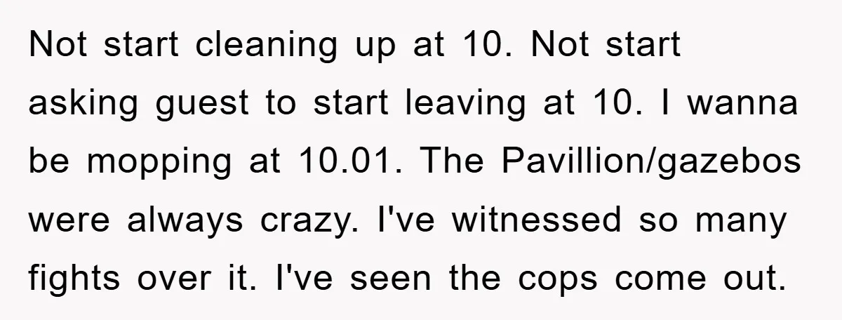 Not start cleaning up at 10. Not start asking guest to start leaving at 10. I wanna be mopping at 10.01. The Pavillion/gazebos were always crazy. I've witnessed so many...