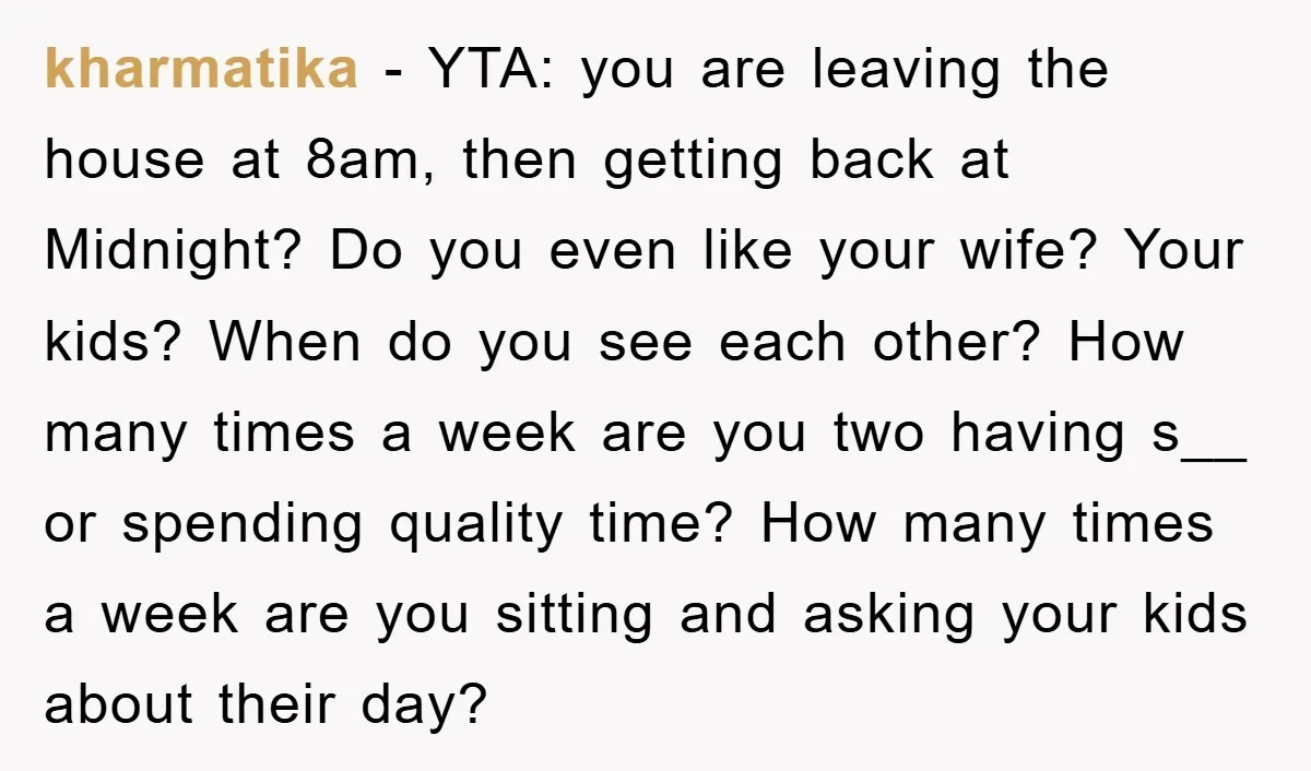 kharmatika − YTA: you are leaving the house at 8am, then getting back at Midnight? Do you even like your wife? Your kids? When do you see each other? How...