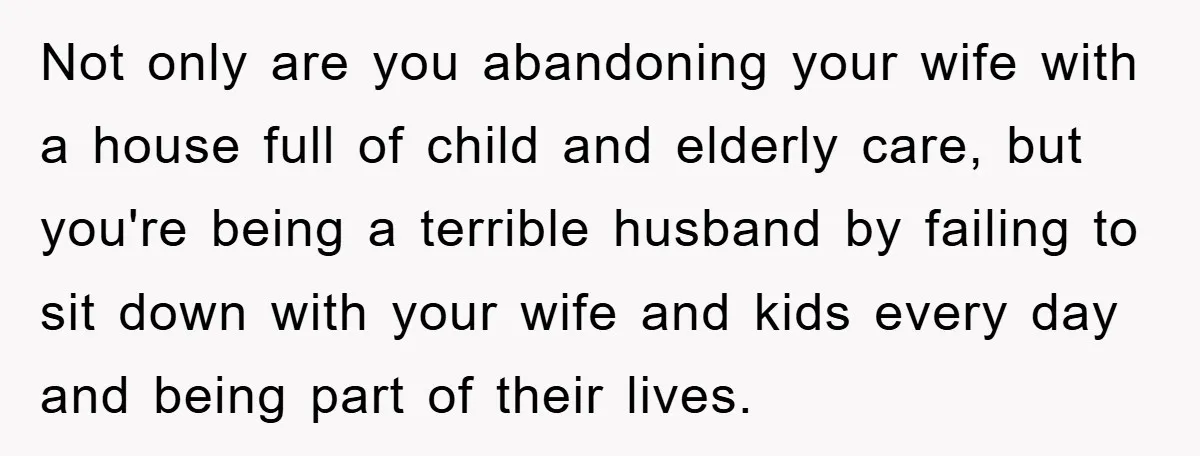 Not only are you abandoning your wife with a house full of child and elderly care, but you're being a terrible husband by failing to sit down with your wife...