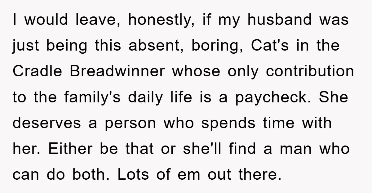 I would leave, honestly, if my husband was just being this absent, boring, Cat's in the Cradle Breadwinner whose only contribution to the family's daily life is a paycheck. She...