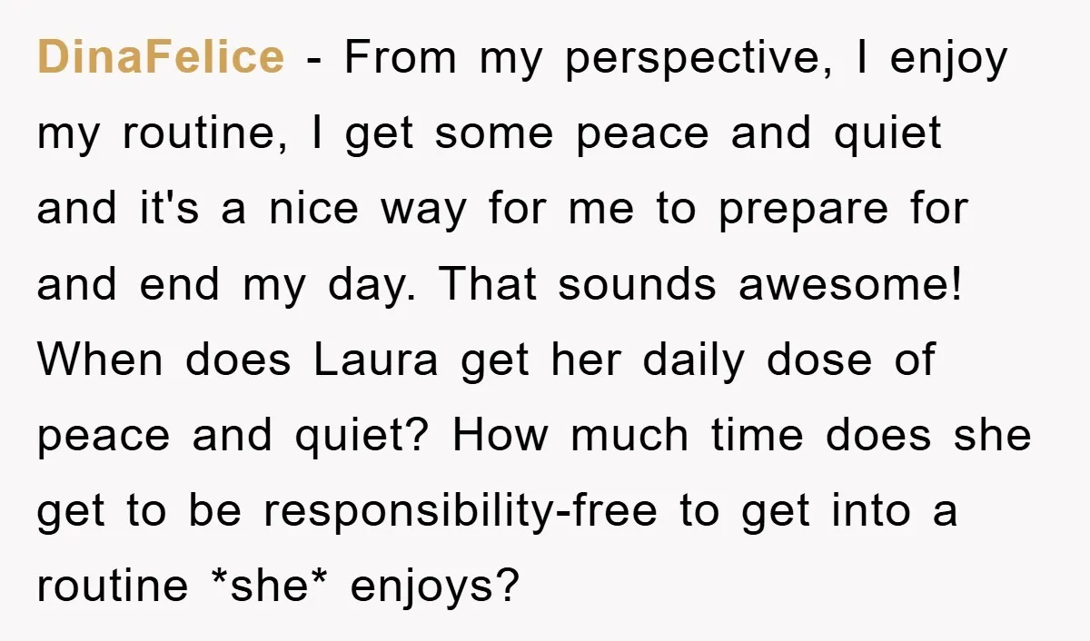 DinaFelice − From my perspective, I enjoy my routine, I get some peace and quiet and it's a nice way for me to prepare for and end my day. That...