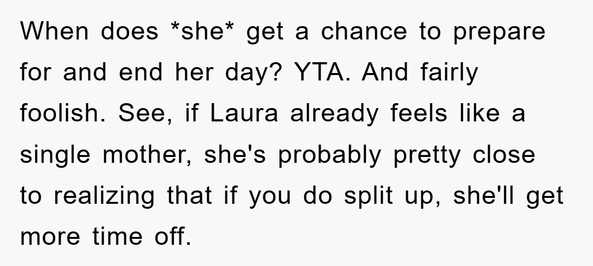 When does *she* get a chance to prepare for and end her day? YTA. And fairly foolish. See, if Laura already feels like a single mother, she's probably pretty close...