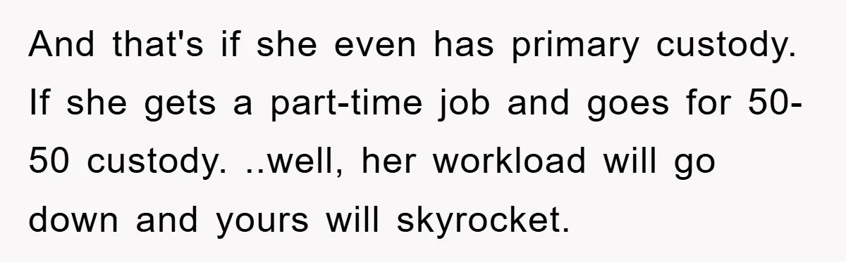 And that's if she even has primary custody. If she gets a part-time job and goes for 50-50 custody. ..well, her workload will go down and yours will skyrocket.
