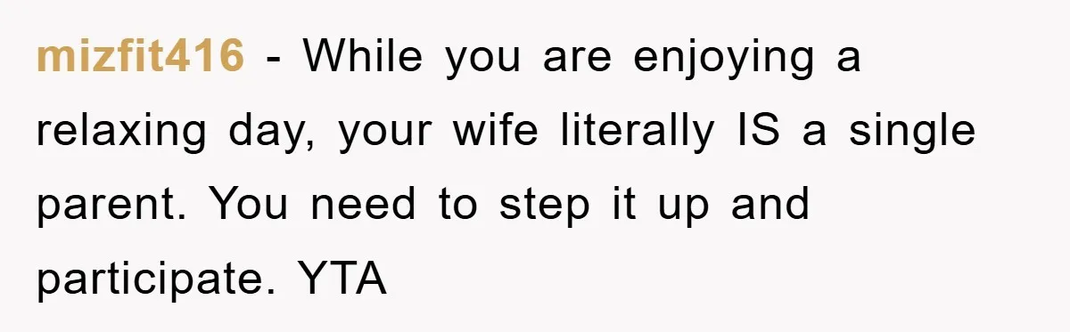 mizfit416 − While you are enjoying a relaxing day, your wife literally IS a single parent. You need to step it up and participate. YTA