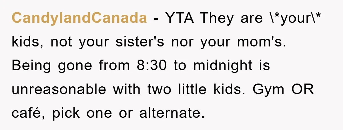 CandylandCanada − YTA They are \*your\* kids, not your sister's nor your mom's. Being gone from 8:30 to midnight is unreasonable with two little kids. Gym OR café, pick one...