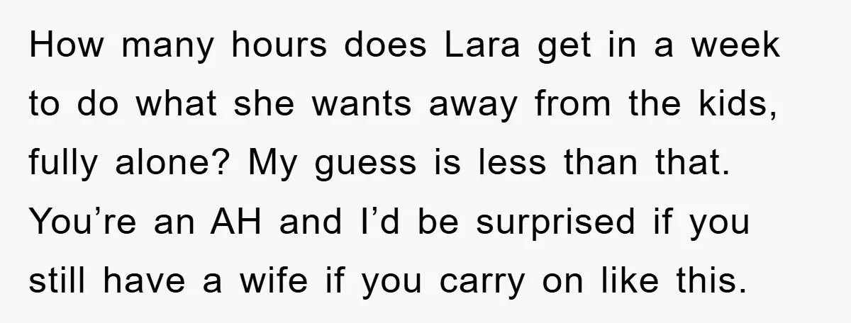 How many hours does Lara get in a week to do what she wants away from the kids, fully alone? My guess is less than that. You’re an AH and...