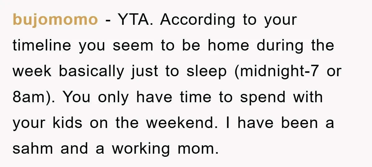 bujomomo − YTA. According to your timeline you seem to be home during the week basically just to sleep (midnight-7 or 8am). You only have time to spend with your...