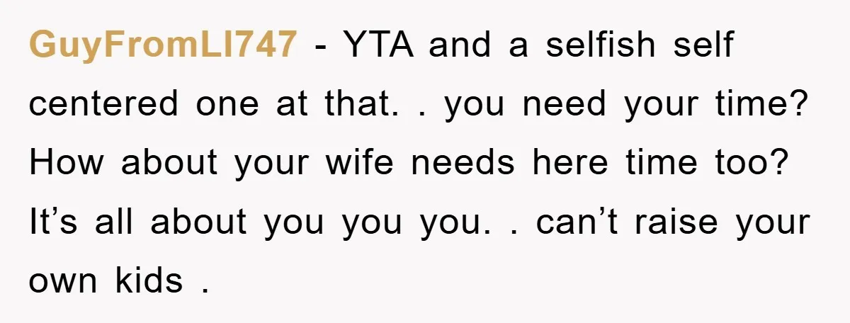 GuyFromLI747 − YTA and a selfish self centered one at that. . you need your time? How about your wife needs here time too? It’s all about you you you....