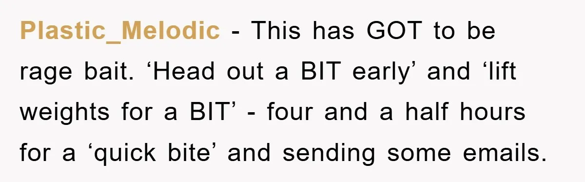 Plastic_Melodic − This has GOT to be rage bait. ‘Head out a BIT early’ and ‘lift weights for a BIT’ - four and a half hours for a ‘quick bite’...