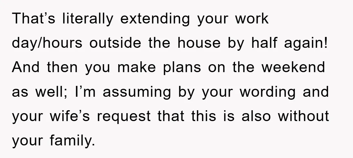 That’s literally extending your work day/hours outside the house by half again! And then you make plans on the weekend as well; I’m assuming by your wording and your wife’s...