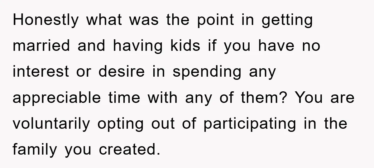 Honestly what was the point in getting married and having kids if you have no interest or desire in spending any appreciable time with any of them? You are voluntarily...
