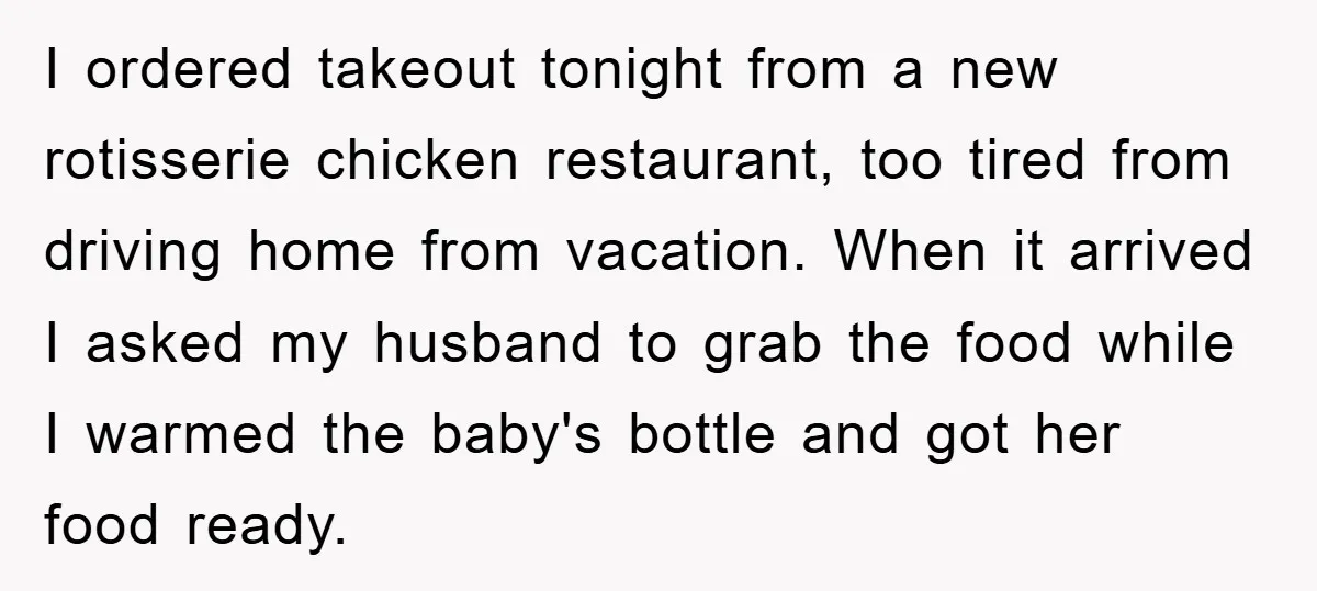 I ordered takeout tonight from a new rotisserie chicken restaurant, too tired from driving home from vacation. When it arrived I asked my husband to grab the food while I...