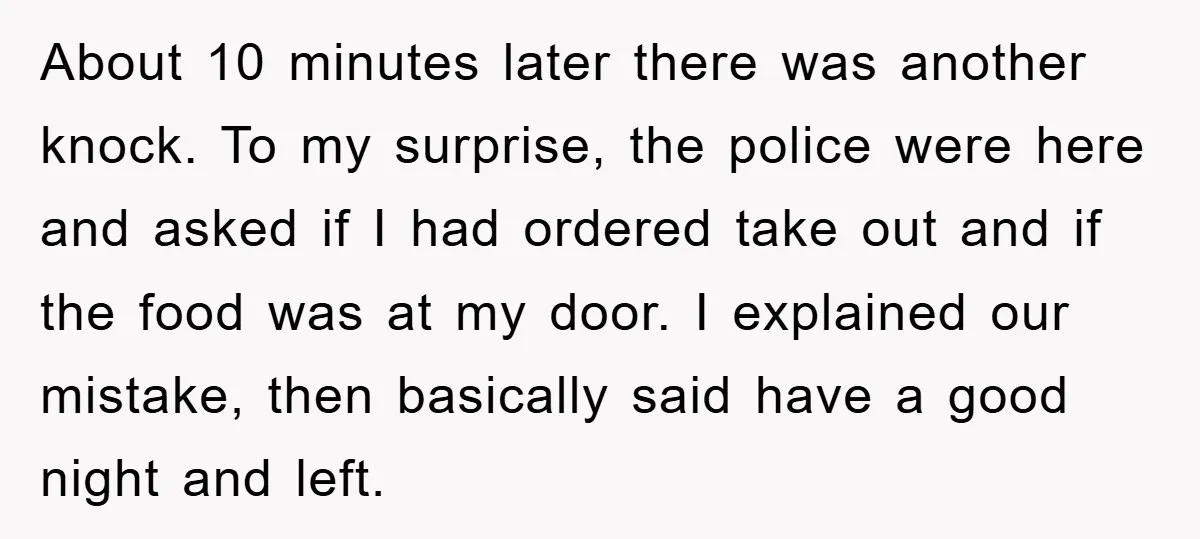 About 10 minutes later there was another knock. To my surprise, the police were here and asked if I had ordered take out and if the food was at my...