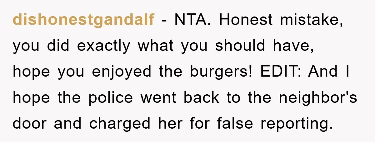 dishonestgandalf − NTA. Honest mistake, you did exactly what you should have, hope you enjoyed the burgers! EDIT: And I hope the police went back to the neighbor's door and...