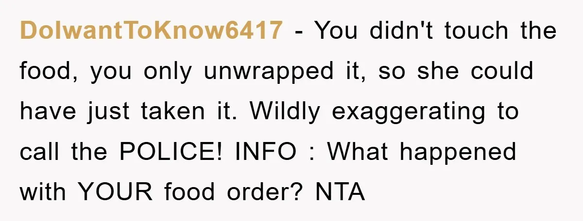 DoIwantToKnow6417 − You didn't touch the food, you only unwrapped it, so she could have just taken it. Wildly exaggerating to call the POLICE! INFO : What happened with YOUR...