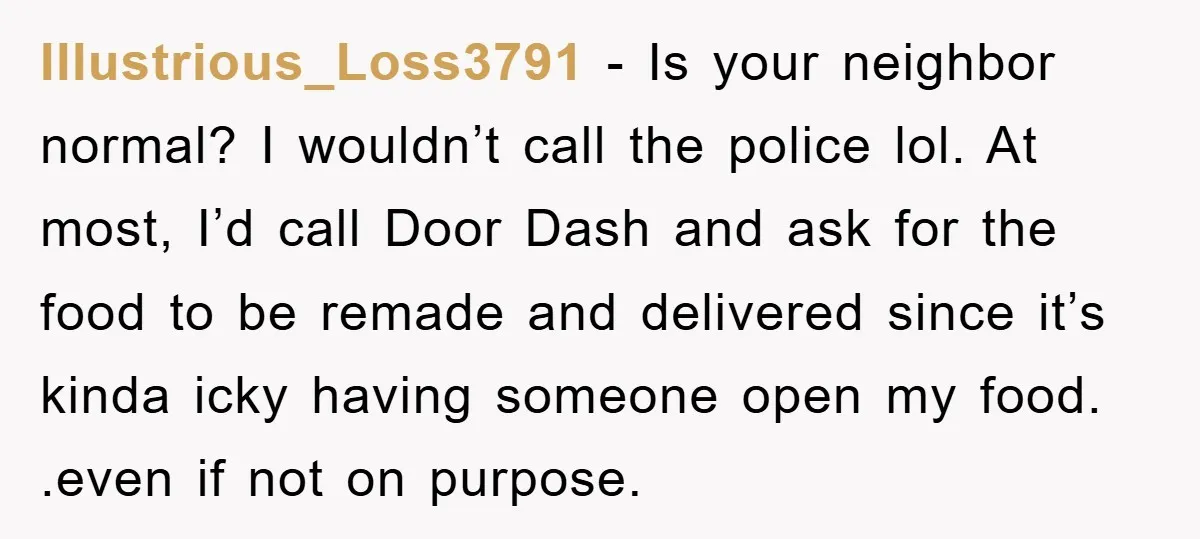 Illustrious_Loss3791 − Is your neighbor normal? I wouldn’t call the police lol. At most, I’d call Door Dash and ask for the food to be remade and delivered since it’s...