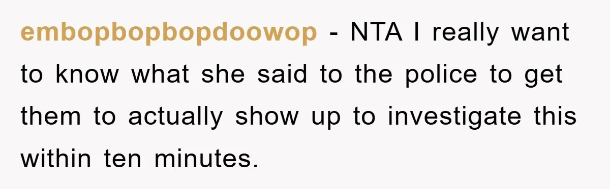 embopbopbopdoowop − NTA I really want to know what she said to the police to get them to actually show up to investigate this within ten minutes.