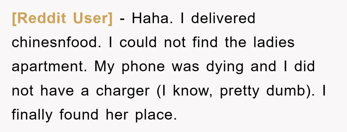 [Reddit User] − Haha. I delivered chinesnfood. I could not find the ladies apartment. My phone was dying and I did not have a charger (I know, pretty dumb). I...