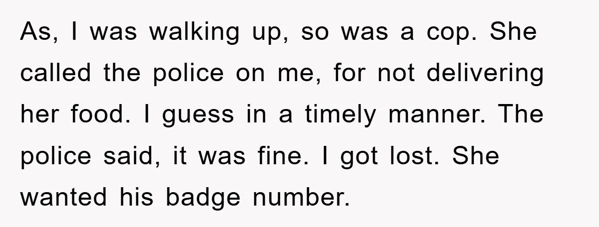 As, I was walking up, so was a cop. She called the police on me, for not delivering her food. I guess in a timely manner. The police said, it...