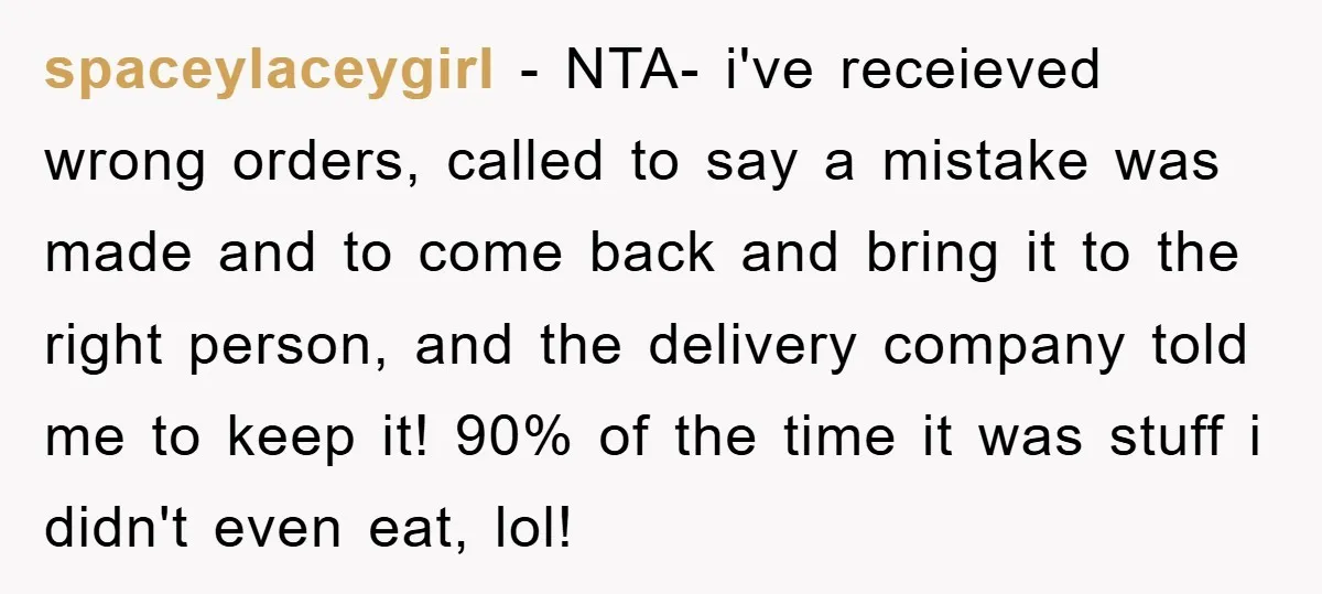 spaceylaceygirl − NTA- i've receieved wrong orders, called to say a mistake was made and to come back and bring it to the right person, and the delivery company told...