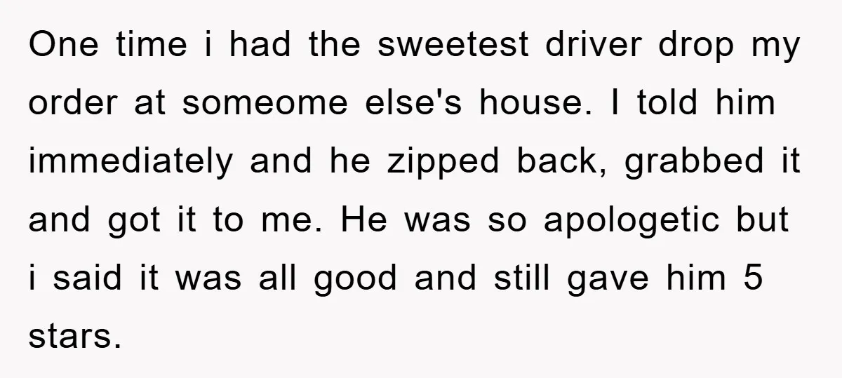 One time i had the sweetest driver drop my order at someome else's house. I told him immediately and he zipped back, grabbed it and got it to me. He...